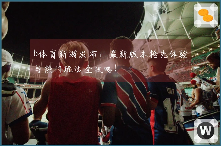 b体育新游发布，最新版本抢先体验与热门玩法全攻略！