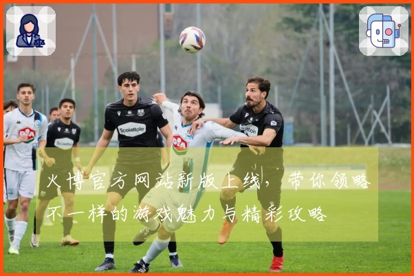 火博官方网站新版上线，带你领略不一样的游戏魅力与精彩攻略